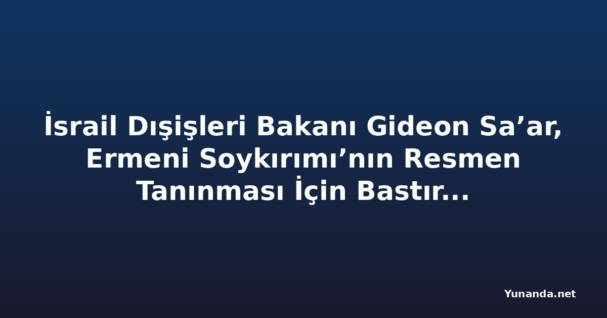 İsrail Dışişleri Bakanı Gideon Sa’ar, Ermeni Soykırımı’nın Resmen Tanınması İçin Bastırıyor