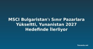 MSCI Bulgaristan'ı Sınır Pazarlara Yükseltti, Yunanistan 2027 Hedefinde İlerliyor