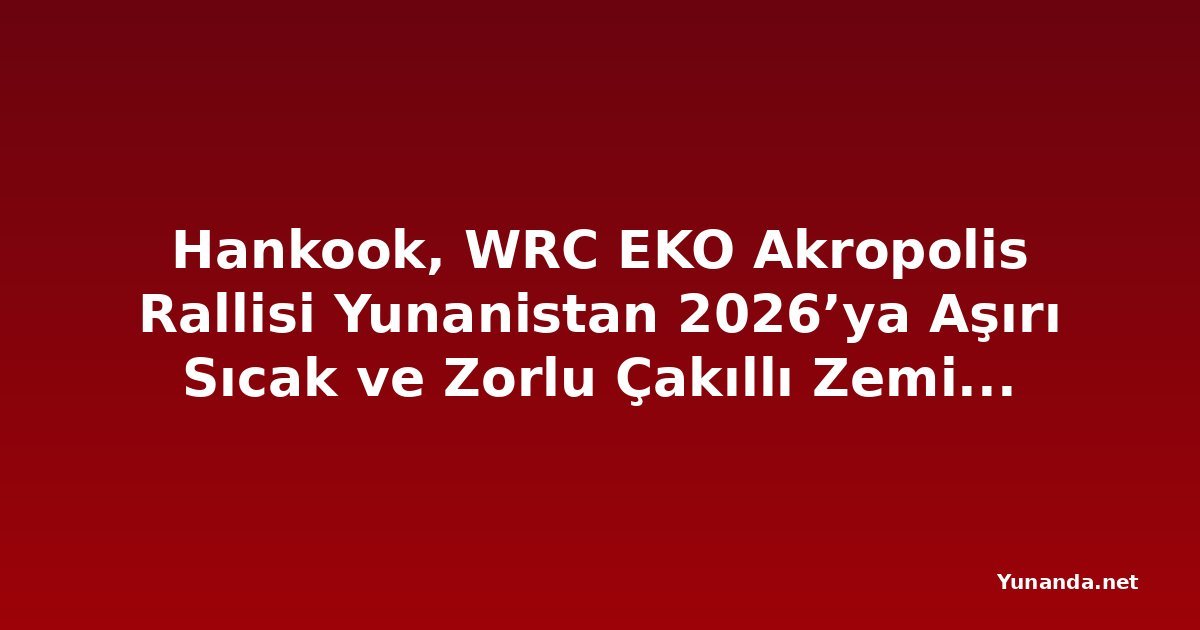 Hankook, WRC EKO Akropolis Rallisi Yunanistan 2026’ya Aşırı Sıcak ve Zorlu Çakıllı Zemin Koşullarında Destek Veriyor
