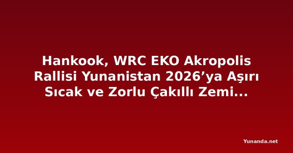 Hankook, WRC EKO Akropolis Rallisi Yunanistan 2026’ya Aşırı Sıcak ve Zorlu Çakıllı Zemin Koşullarında Destek Veriyor