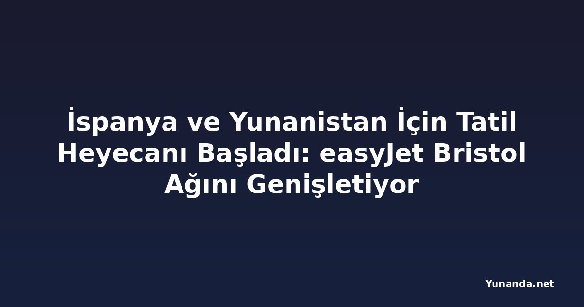 İspanya ve Yunanistan İçin Tatil Heyecanı Başladı: easyJet Bristol Ağını Genişletiyor