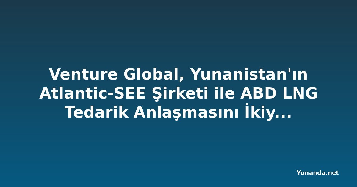 Venture Global, Yunanistan'ın Atlantic-SEE Şirketi ile ABD LNG Tedarik Anlaşmasını İkiye Katlayacak