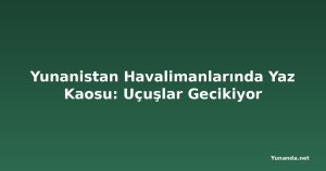 Yunanistan Havalimanlarında Yaz Kaosu: Uçuşlar Gecikiyor