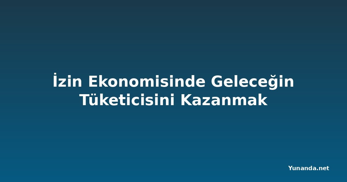 İzin Ekonomisinde Geleceğin Tüketicisini Kazanmak