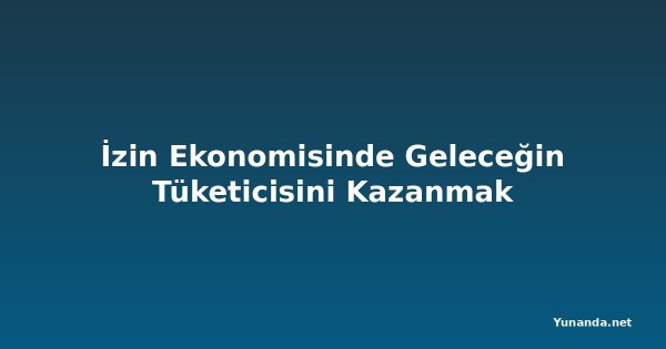 İzin Ekonomisinde Geleceğin Tüketicisini Kazanmak