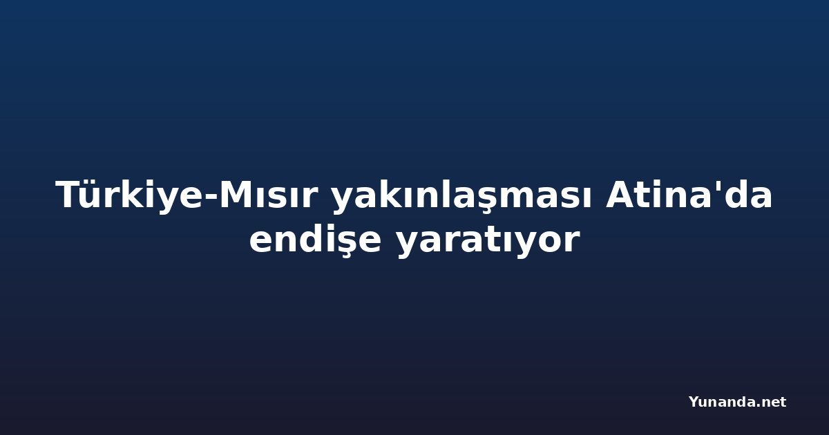 Türkiye-Mısır yakınlaşması Atina'da endişe yaratıyor