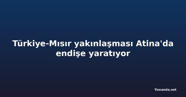 Türkiye-Mısır yakınlaşması Atina'da endişe yaratıyor