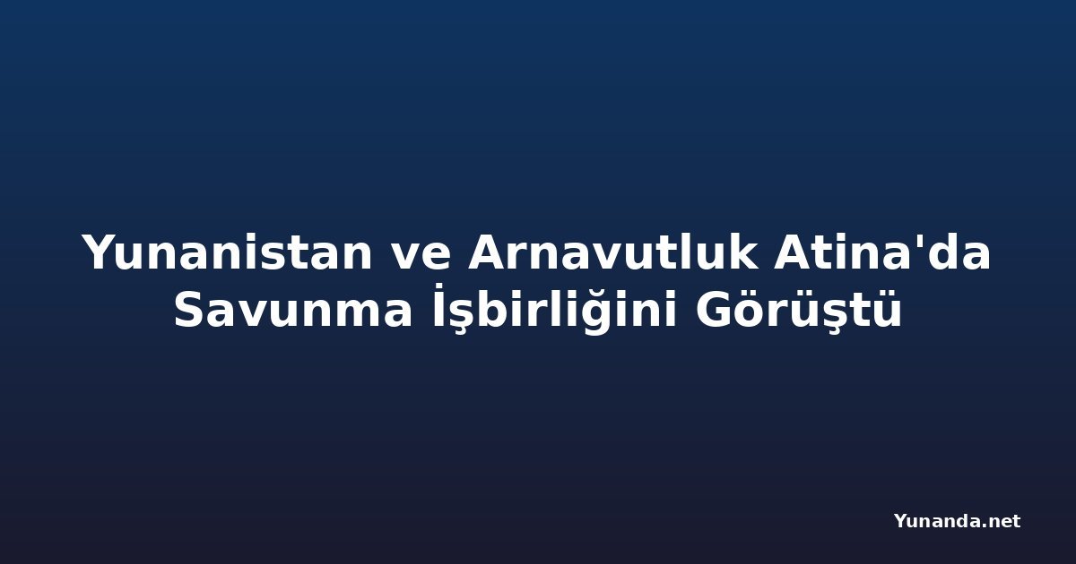 Yunanistan ve Arnavutluk Atina'da Savunma İşbirliğini Görüştü
