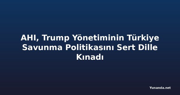 AHI, Trump Yönetiminin Türkiye Savunma Politikasını Sert Dille Kınadı