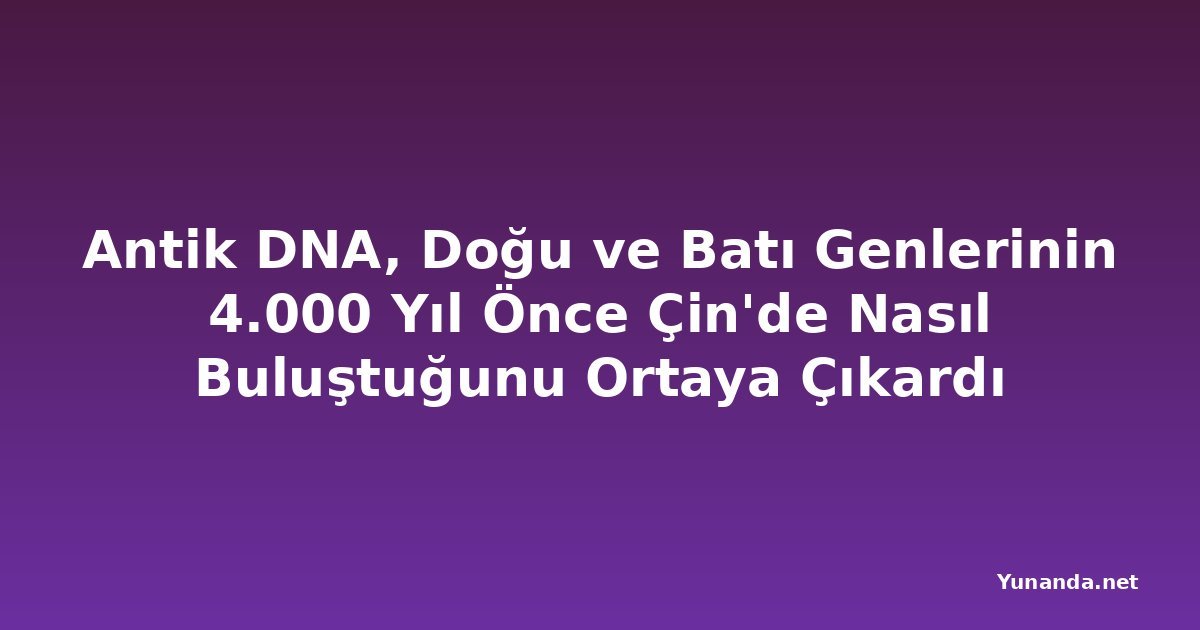 Antik DNA, Doğu ve Batı Genlerinin 4.000 Yıl Önce Çin'de Nasıl Buluştuğunu Ortaya Çıkardı