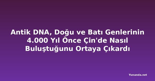 Antik DNA, Doğu ve Batı Genlerinin 4.000 Yıl Önce Çin'de Nasıl Buluştuğunu Ortaya Çıkardı
