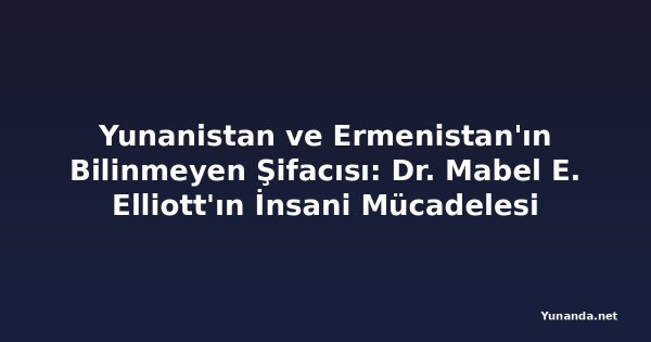 Yunanistan ve Ermenistan'ın Bilinmeyen Şifacısı: Dr. Mabel E. Elliott'ın İnsani Mücadelesi