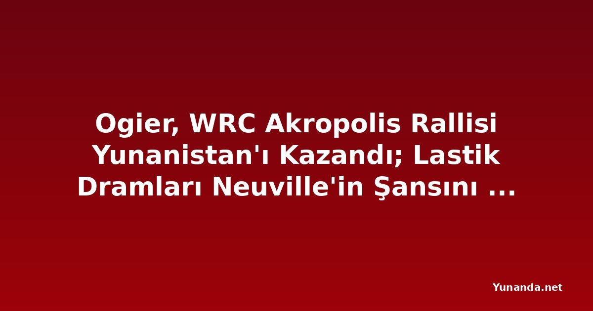 Ogier, WRC Akropolis Rallisi Yunanistan'ı Kazandı; Lastik Dramları Neuville'in Şansını Yok Etti