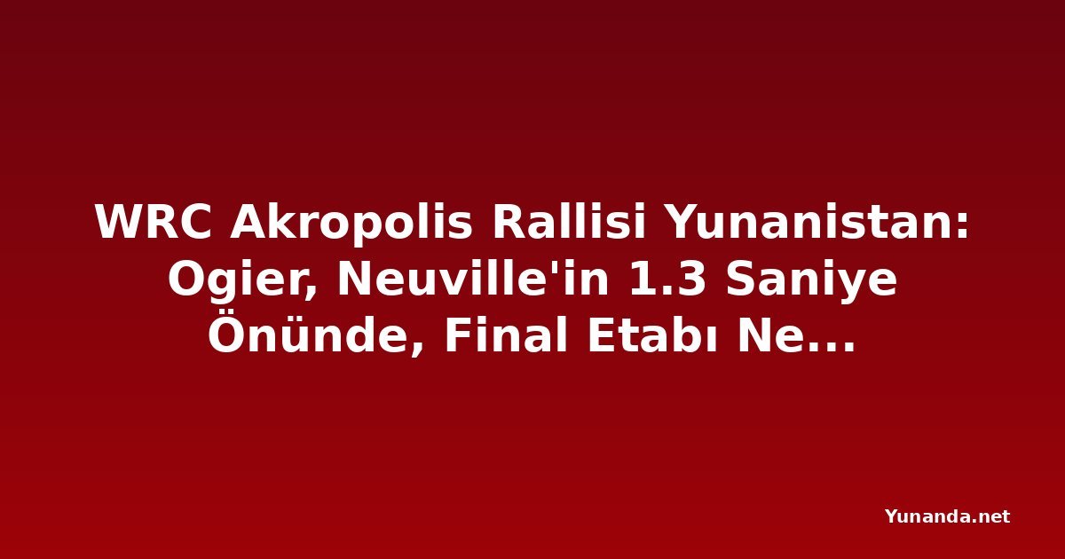 WRC Akropolis Rallisi Yunanistan: Ogier, Neuville'in 1.3 Saniye Önünde, Final Etabı Nefes Kesecek