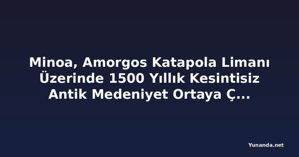 Minoa, Amorgos Katapola Limanı Üzerinde 1500 Yıllık Kesintisiz Antik Medeniyet Ortaya Çıkardı; Gözden Kaçan Bu Kiklad Akropolü Yunanistan'ın En Dikkat Çekici Arkeolojik Zaman Kapsüllerinden Biri Olabilir mi?