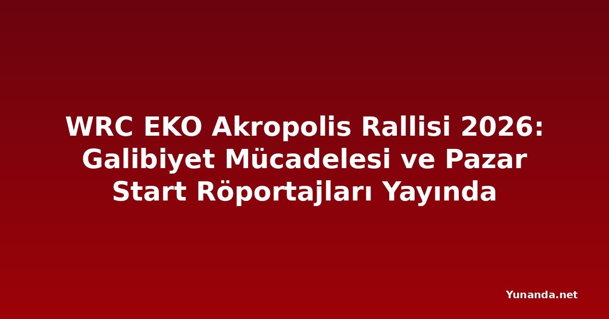 WRC EKO Akropolis Rallisi 2026: Galibiyet Mücadelesi ve Pazar Start Röportajları Yayında