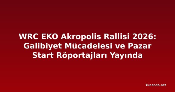 WRC EKO Akropolis Rallisi 2026: Galibiyet Mücadelesi ve Pazar Start Röportajları Yayında