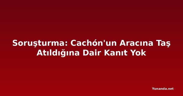 Soruşturma: Cachón'un Aracına Taş Atıldığına Dair Kanıt Yok
