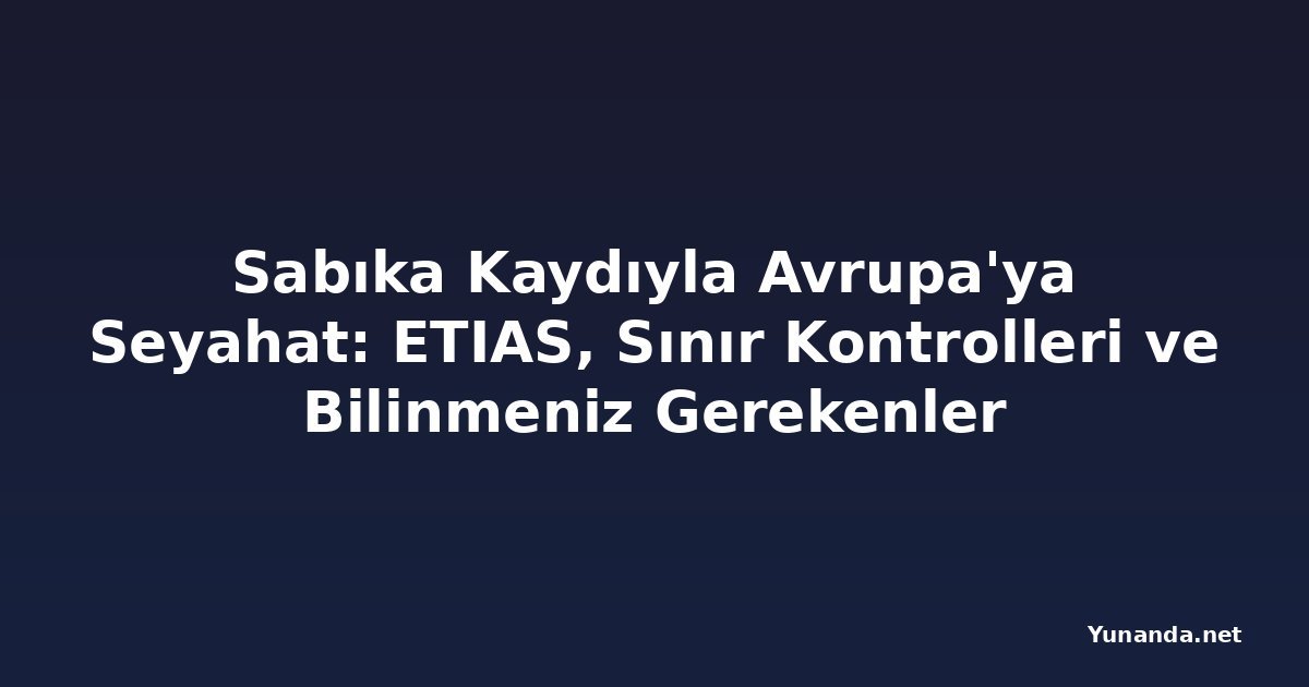 Sabıka Kaydıyla Avrupa'ya Seyahat: ETIAS, Sınır Kontrolleri ve Bilinmeniz Gerekenler