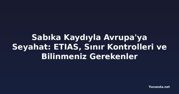 Sabıka Kaydıyla Avrupa'ya Seyahat: ETIAS, Sınır Kontrolleri ve Bilinmeniz Gerekenler