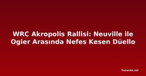 WRC Akropolis Rallisi: Neuville ile Ogier Arasında Nefes Kesen Düello