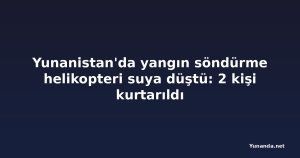 Yunanistan'da yangın söndürme helikopteri suya düştü: 2 kişi kurtarıldı