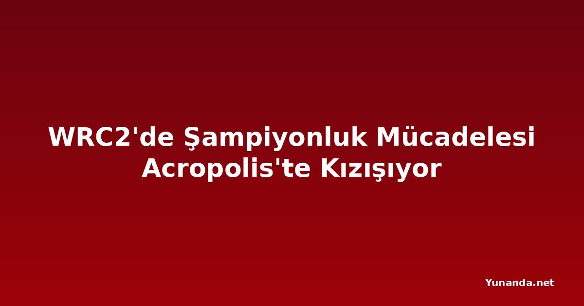 WRC2'de Şampiyonluk Mücadelesi Acropolis'te Kızışıyor