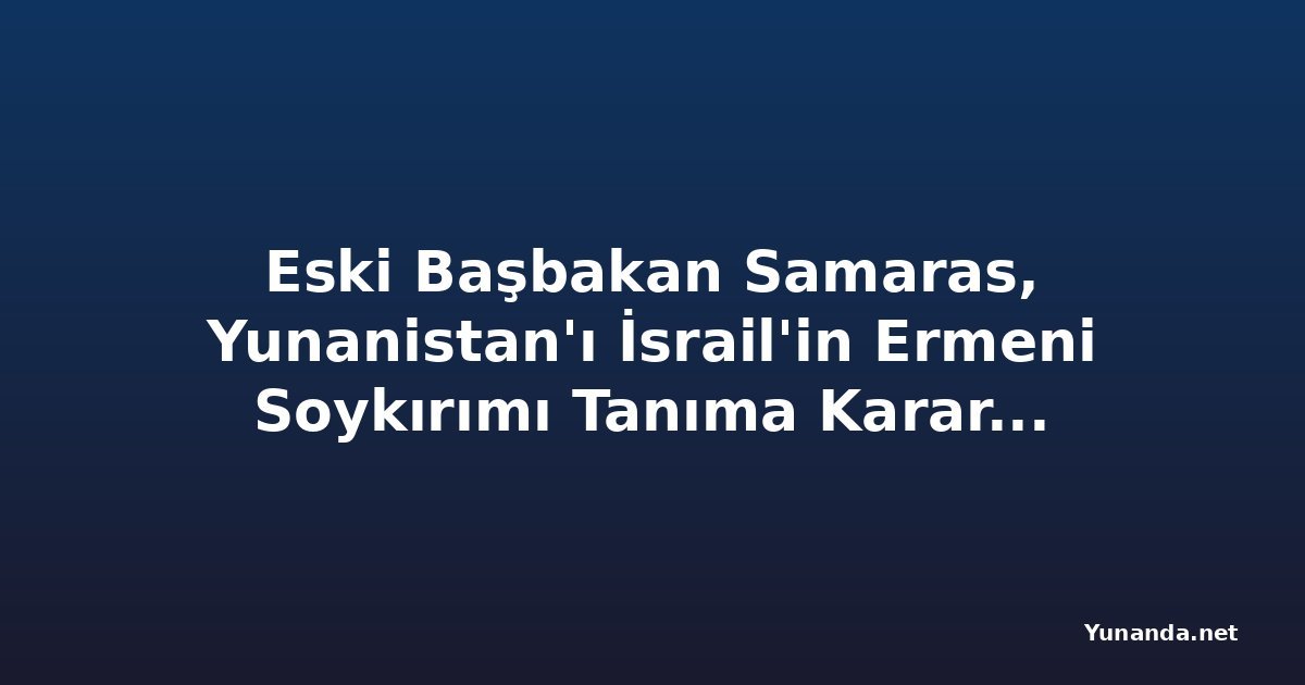 Eski Başbakan Samaras, Yunanistan'ı İsrail'in Ermeni Soykırımı Tanıma Kararını Kullanmaya Çağırıyor