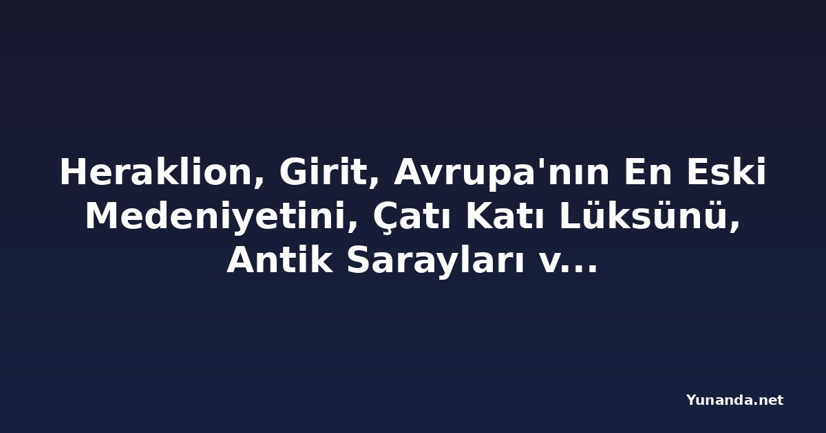 Heraklion, Girit, Avrupa'nın En Eski Medeniyetini, Çatı Katı Lüksünü, Antik Sarayları ve Akdeniz Kültürünü Tanıtıyor: Minosların Tarihi Başkenti, Tarih ve Kıyı Turizmi Severler İçin Nihai Destinasyon Olabilir mi?