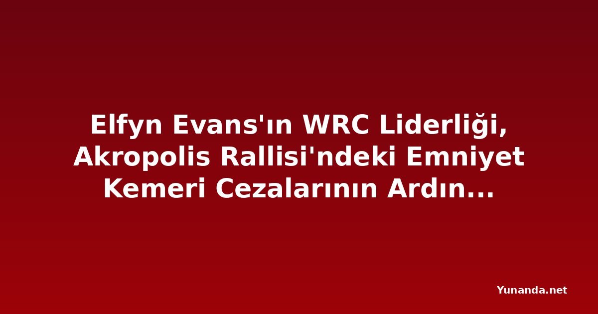 Elfyn Evans'ın WRC Liderliği, Akropolis Rallisi'ndeki Emniyet Kemeri Cezalarının Ardından Büyüdü