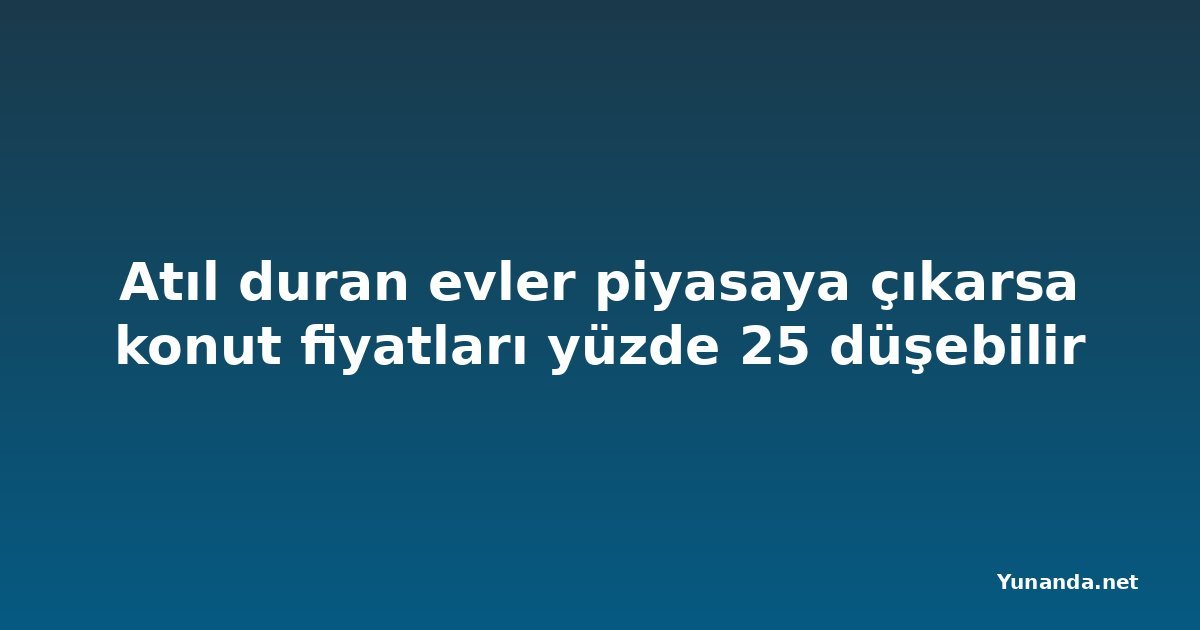 Atıl duran evler piyasaya çıkarsa konut fiyatları yüzde 25 düşebilir