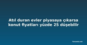 Atıl duran evler piyasaya çıkarsa konut fiyatları yüzde 25 düşebilir