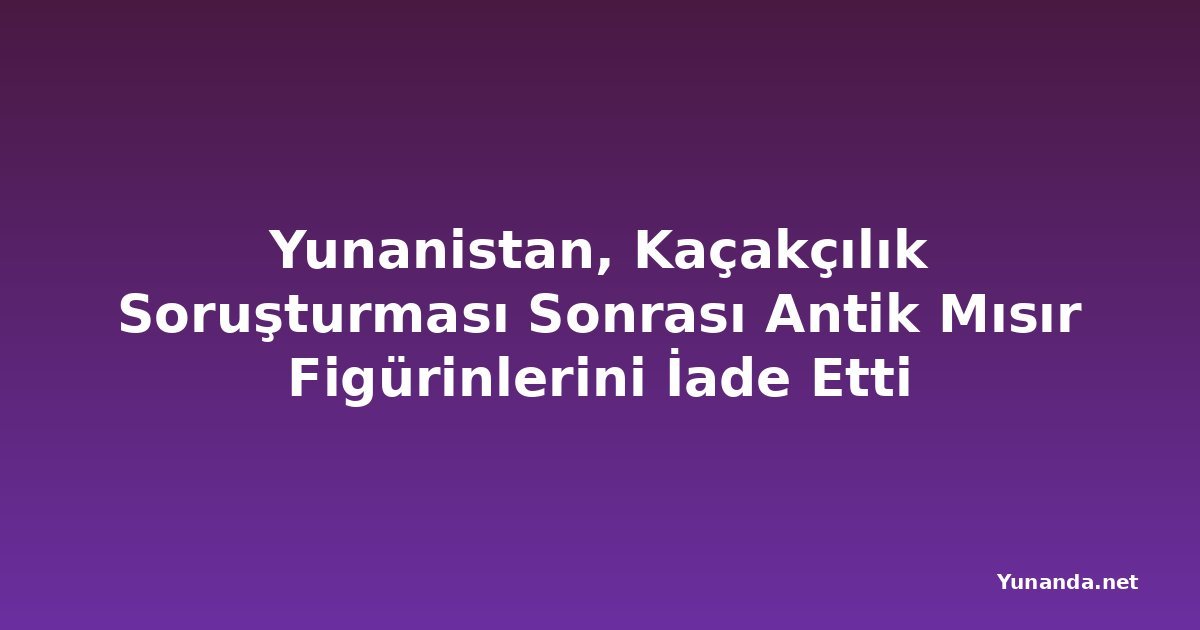 Yunanistan, Kaçakçılık Soruşturması Sonrası Antik Mısır Figürinlerini İade Etti