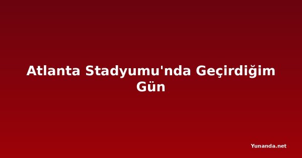 Atlanta Stadyumu'nda Geçirdiğim Gün
