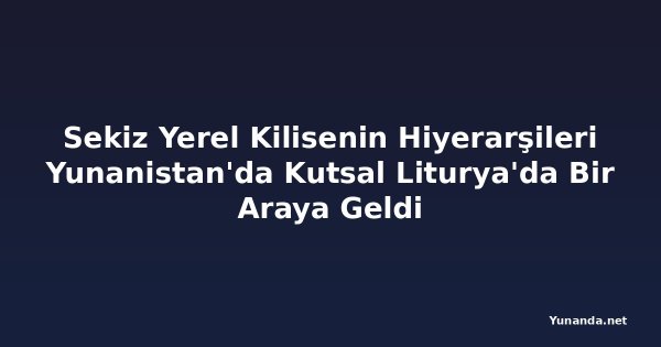 Sekiz Yerel Kilisenin Hiyerarşileri Yunanistan'da Kutsal Liturya'da Bir Araya Geldi