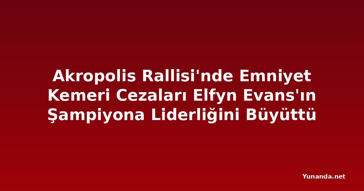 Akropolis Rallisi'nde Emniyet Kemeri Cezaları Elfyn Evans'ın Şampiyona Liderliğini Büyüttü