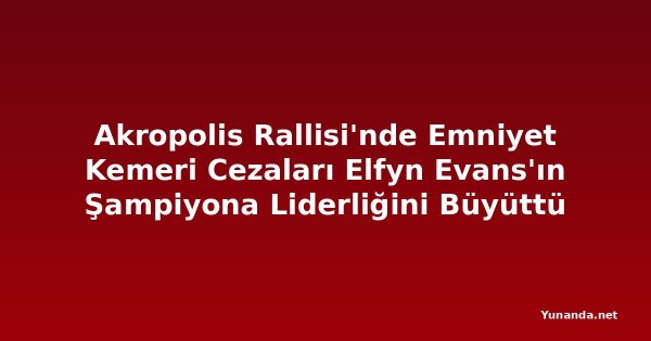 Akropolis Rallisi'nde Emniyet Kemeri Cezaları Elfyn Evans'ın Şampiyona Liderliğini Büyüttü