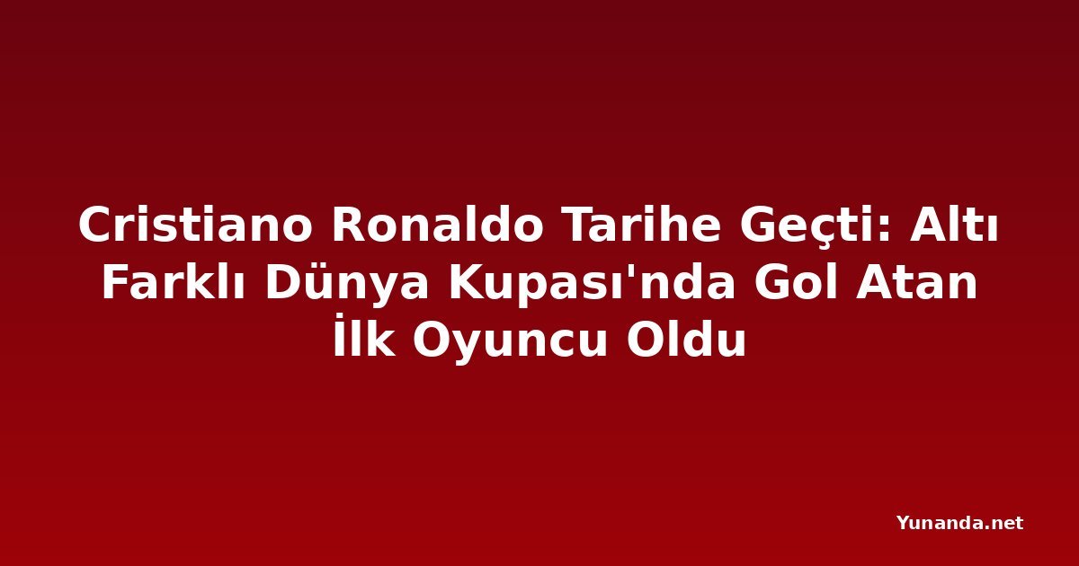 Cristiano Ronaldo Tarihe Geçti: Altı Farklı Dünya Kupası'nda Gol Atan İlk Oyuncu Oldu