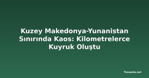 Kuzey Makedonya-Yunanistan Sınırında Kaos: Kilometrelerce Kuyruk Oluştu