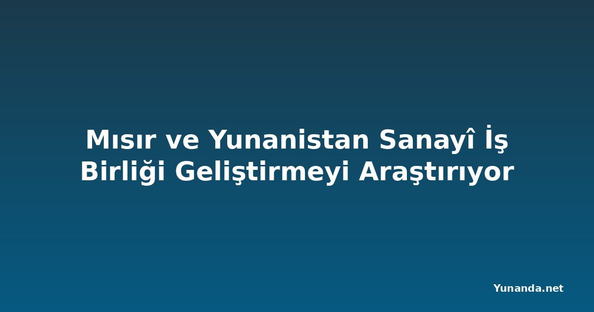Mısır ve Yunanistan Sanayî İş Birliği Geliştirmeyi Araştırıyor