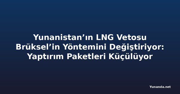 Yunanistan’ın LNG Vetosu Brüksel’in Yöntemini Değiştiriyor: Yaptırım Paketleri Küçülüyor