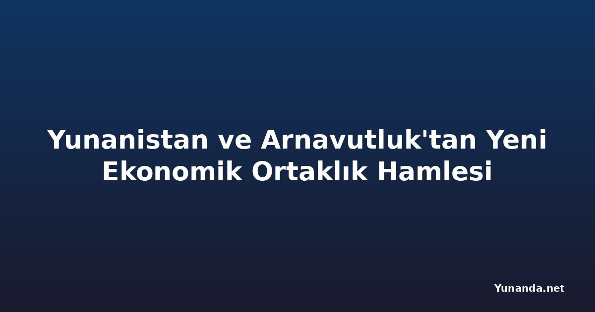 Yunanistan ve Arnavutluk'tan Yeni Ekonomik Ortaklık Hamlesi