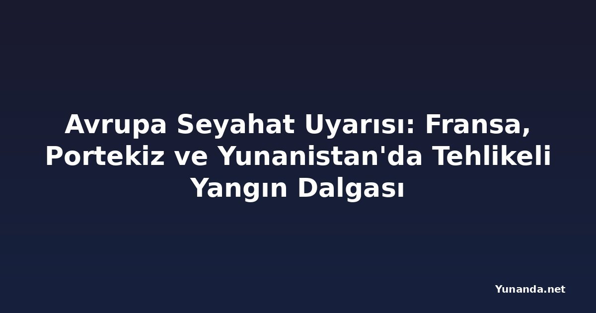 Avrupa Seyahat Uyarısı: Fransa, Portekiz ve Yunanistan'da Tehlikeli Yangın Dalgası