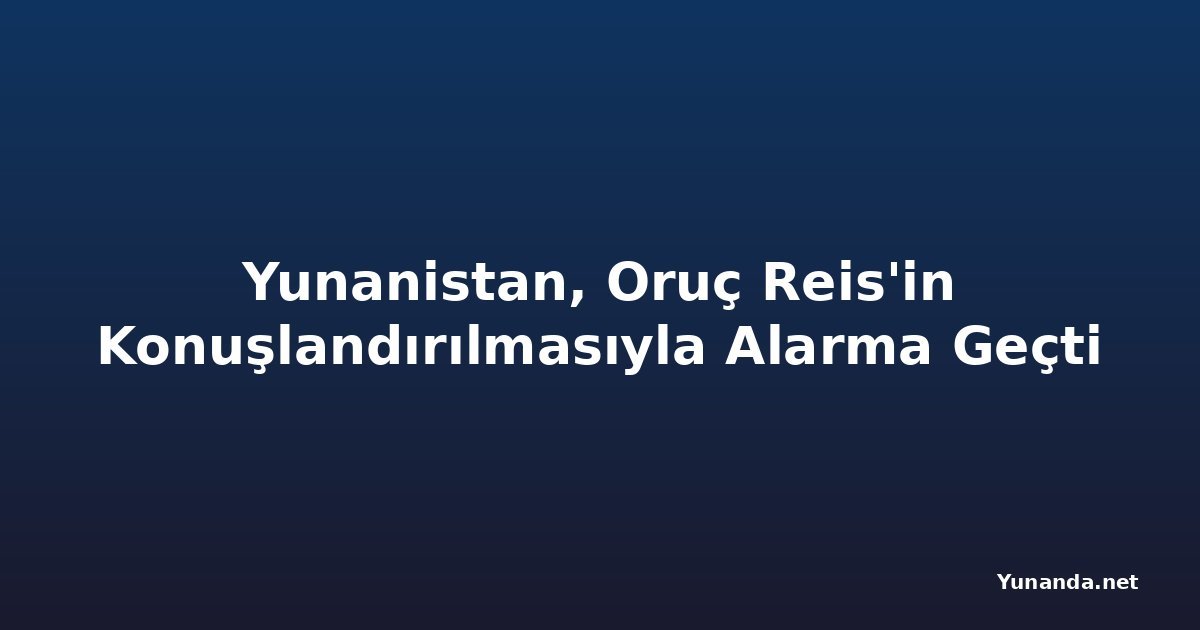Yunanistan, Oruç Reis'in Konuşlandırılmasıyla Alarma Geçti