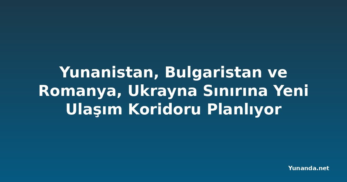 Yunanistan, Bulgaristan ve Romanya, Ukrayna Sınırına Yeni Ulaşım Koridoru Planlıyor