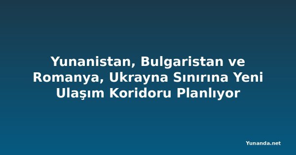 Yunanistan, Bulgaristan ve Romanya, Ukrayna Sınırına Yeni Ulaşım Koridoru Planlıyor