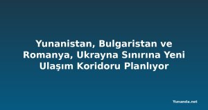 Yunanistan, Bulgaristan ve Romanya, Ukrayna Sınırına Yeni Ulaşım Koridoru Planlıyor