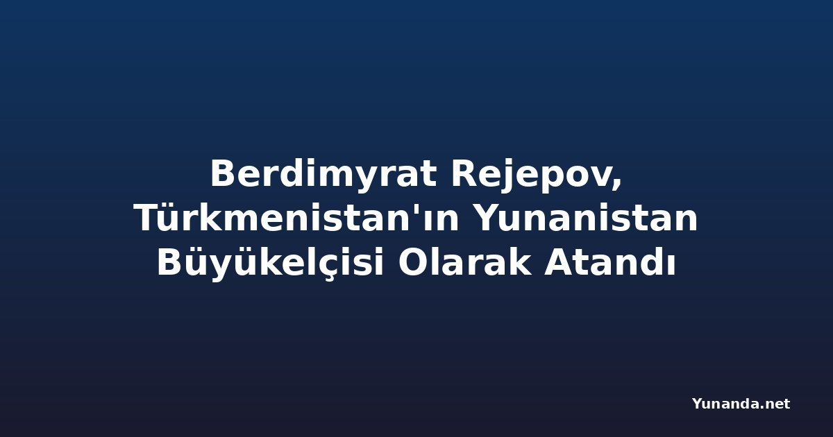 Berdimyrat Rejepov, Türkmenistan'ın Yunanistan Büyükelçisi Olarak Atandı