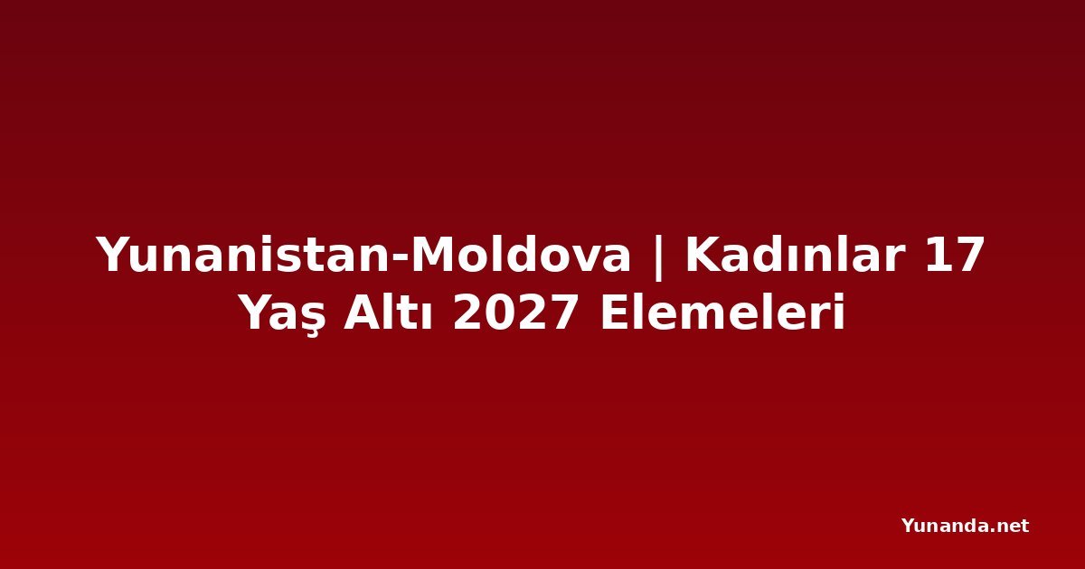 Yunanistan-Moldova | Kadınlar 17 Yaş Altı 2027 Elemeleri