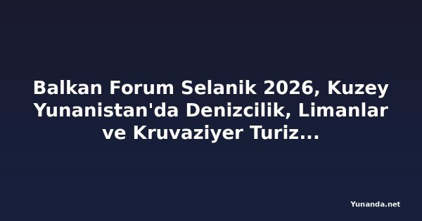 Balkan Forum Selanik 2026, Kuzey Yunanistan'da Denizcilik, Limanlar ve Kruvaziyer Turizmini Ön Plana Çıkarıyor